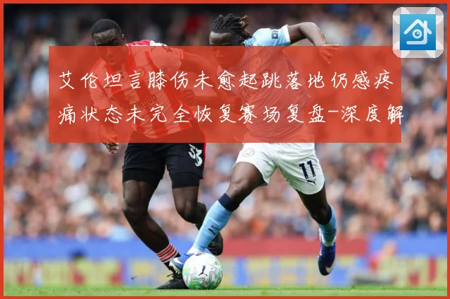 艾伦坦言膝伤未愈起跳落地仍感疼痛状态未完全恢复赛场复盘-深度解析
