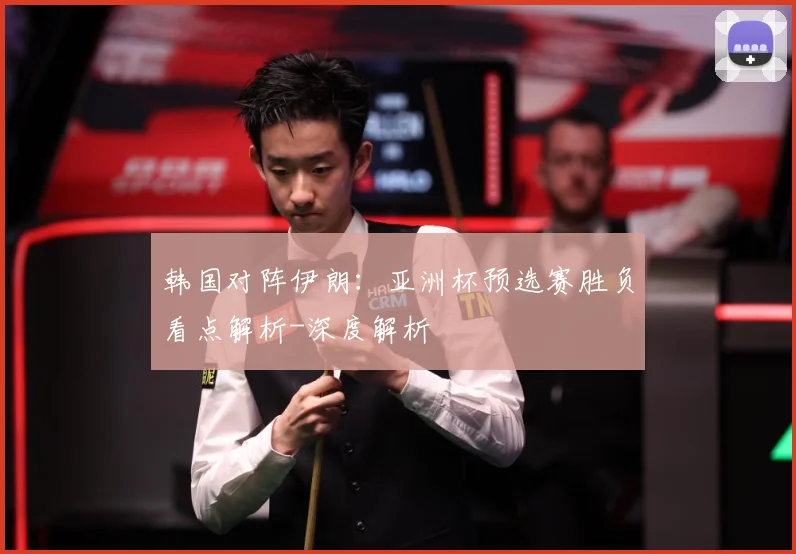 韩国对阵伊朗：亚洲杯预选赛胜负看点解析-深度解析