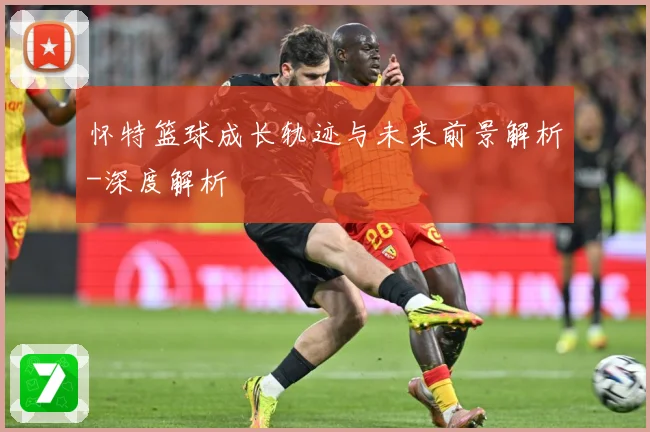 怀特篮球成长轨迹与未来前景解析-深度解析
