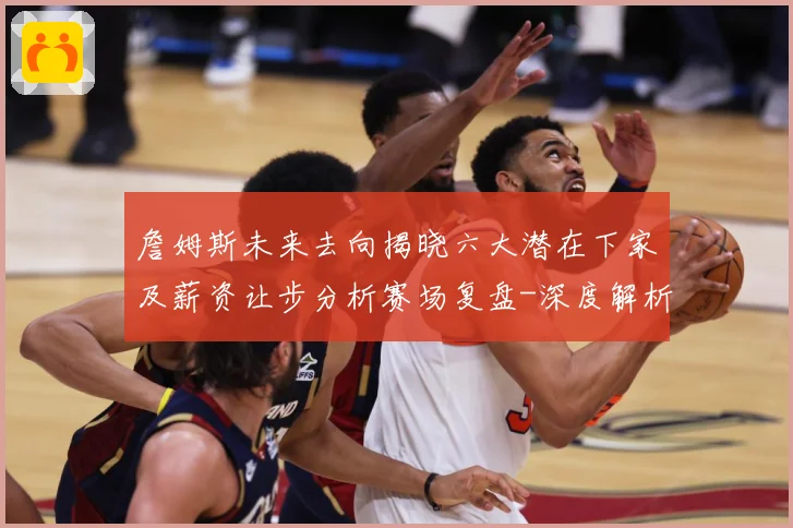 詹姆斯未来去向揭晓六大潜在下家及薪资让步分析赛场复盘-深度解析