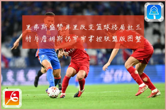 里弗斯盛赞库里改变篮球格局杜兰特与詹姆斯仍牢牢掌控联盟版图整赛场复盘-深度解析